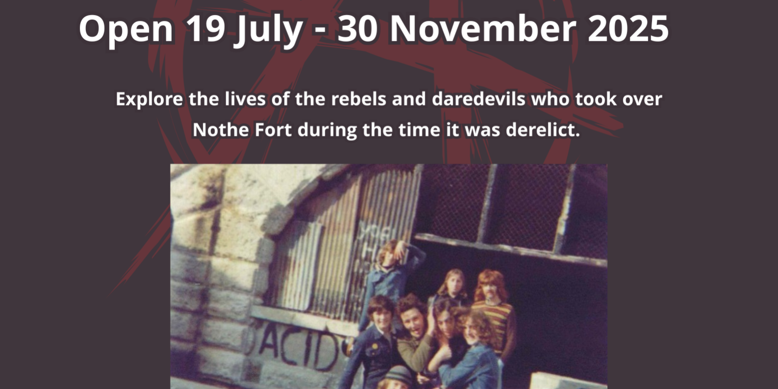 A dark black background with an image in the centre of An old photo of a group of young rebels pose together for a photo in front of a graffiti covered arched window in the Fort. The text reads AMNESTY EXHIBITION open 19 July - 30 November 2025. Explore the lives of the rebels and daredevils who took over Nothe Fort during the time it was derelict.